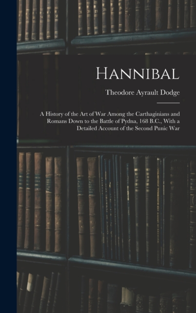 Hannibal : A History of the Art of War Among the Carthaginians and Romans Down to the Battle of Pydna, 168 B.C., With a Detailed Account of the Second Punic War, Hardback Book