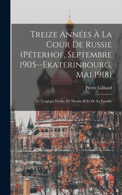 Treize Annees A La Cour De Russie (Peterhof, Septembre 1905--Ekaterinbourg, Mai 1918) : Le Tragique Destin De Nicolas II Et De Sa Famille, Hardback Book
