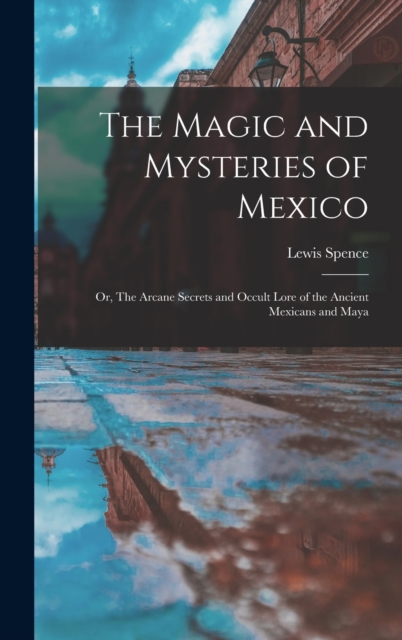 The Magic and Mysteries of Mexico : Or, The Arcane Secrets and Occult Lore of the Ancient Mexicans and Maya, Hardback Book