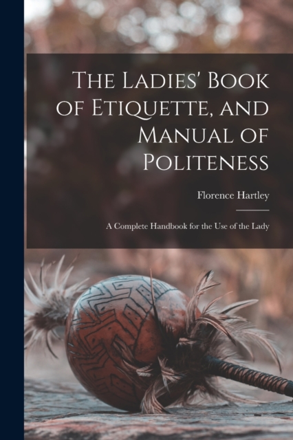 The Ladies' Book of Etiquette, and Manual of Politeness : A Complete Handbook for the Use of the Lady, Paperback / softback Book