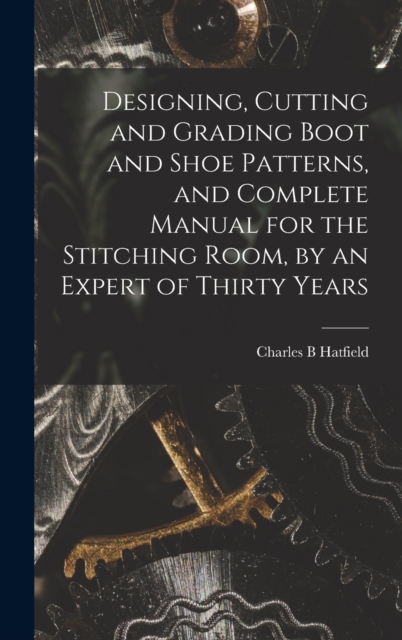 Designing, Cutting and Grading Boot and Shoe Patterns, and Complete Manual for the Stitching Room, by an Expert of Thirty Years, Hardback Book