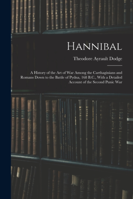 Hannibal : A History of the Art of War Among the Carthaginians and Romans Down to the Battle of Pydna, 168 B.C., With a Detailed Account of the Second Punic War, Paperback / softback Book