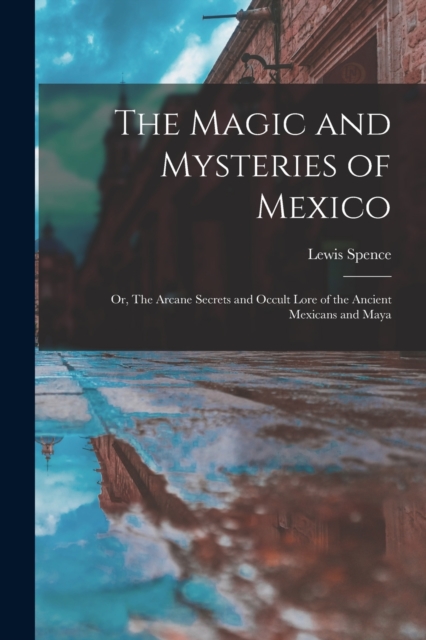 The Magic and Mysteries of Mexico : Or, The Arcane Secrets and Occult Lore of the Ancient Mexicans and Maya, Paperback / softback Book
