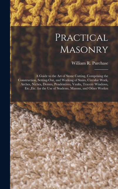 Practical Masonry : A Guide to the Art of Stone Cutting, Comprising the Construction, Setting-Out, and Working of Stairs, Circular Work, Arches, Niches, Domes, Pendentives, Vaults, Tracery Windows, Et, Hardback Book