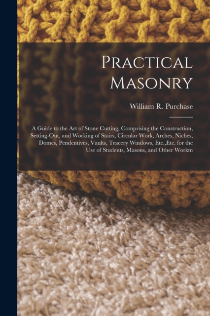 Practical Masonry : A Guide to the Art of Stone Cutting, Comprising the Construction, Setting-Out, and Working of Stairs, Circular Work, Arches, Niches, Domes, Pendentives, Vaults, Tracery Windows, Et, Paperback / softback Book