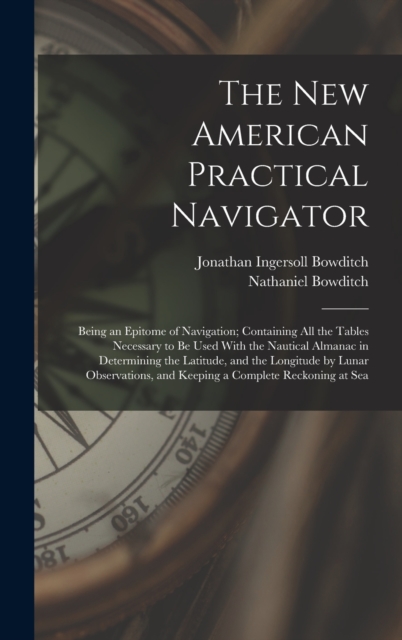 The New American Practical Navigator : Being an Epitome of Navigation; Containing All the Tables Necessary to Be Used With the Nautical Almanac in Determining the Latitude, and the Longitude by Lunar, Hardback Book