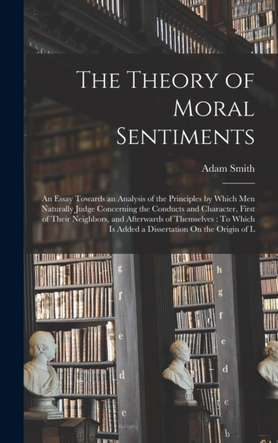 The Theory of Moral Sentiments : An Essay Towards an Analysis of the Principles by Which Men Naturally Judge Concerning the Conducts and Character, First of Their Neighbors, and Afterwards of Themselv, Hardback Book