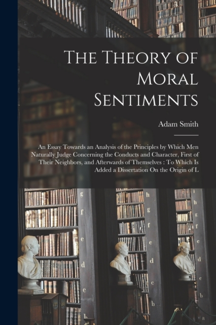 The Theory of Moral Sentiments : An Essay Towards an Analysis of the Principles by Which Men Naturally Judge Concerning the Conducts and Character, First of Their Neighbors, and Afterwards of Themselv, Paperback / softback Book