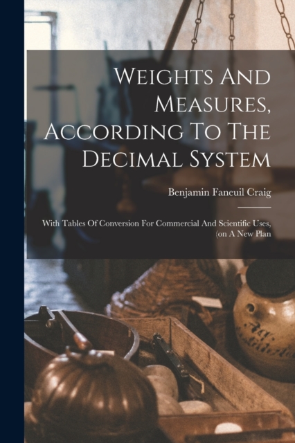 Weights And Measures, According To The Decimal System : With Tables Of Conversion For Commercial And Scientific Uses, (on A New Plan, Paperback / softback Book