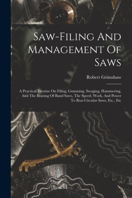 Saw-filing And Management Of Saws : A Practical Treatise On Filing, Gumming, Swaging, Hammering, And The Brazing Of Band Saws, The Speed, Work, And Power To Run Circular Saws, Etc., Etc, Paperback / softback Book