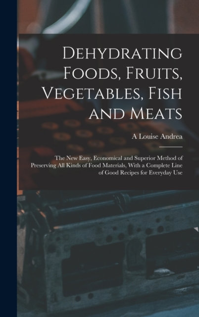 Dehydrating Foods, Fruits, Vegetables, Fish and Meats : The New Easy, Economical and Superior Method of Preserving All Kinds of Food Materials, With a Complete Line of Good Recipes for Everyday Use, Hardback Book