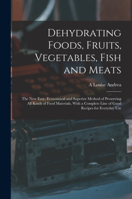 Dehydrating Foods, Fruits, Vegetables, Fish and Meats : The New Easy, Economical and Superior Method of Preserving All Kinds of Food Materials, With a Complete Line of Good Recipes for Everyday Use, Paperback / softback Book