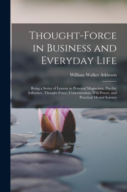 Thought-Force in Business and Everyday Life : Being a Series of Lessons in Personal Magnetism, Psychic Influence, Thought-Force, Concentration, Will Power, and Practical Mental Science, Paperback / softback Book