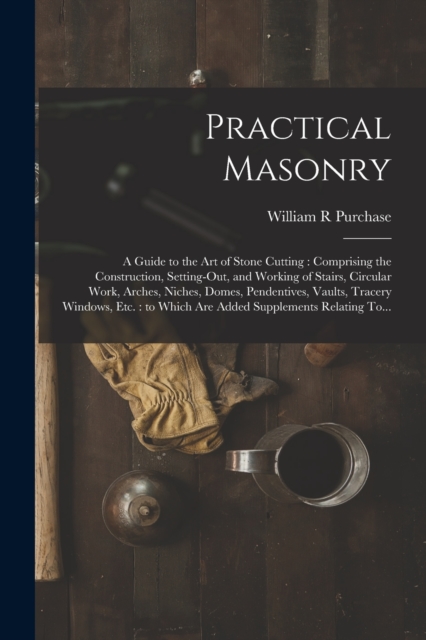 Practical Masonry : A Guide to the Art of Stone Cutting: Comprising the Construction, Setting-out, and Working of Stairs, Circular Work, Arches, Niches, Domes, Pendentives, Vaults, Tracery Windows, Et, Paperback / softback Book