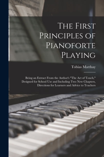 The First Principles of Pianoforte Playing : Being an Extract From the Author's "The act of Touch," Designed for School use and Including two new Chapters, Directions for Learners and Advice to Teache, Paperback / softback Book