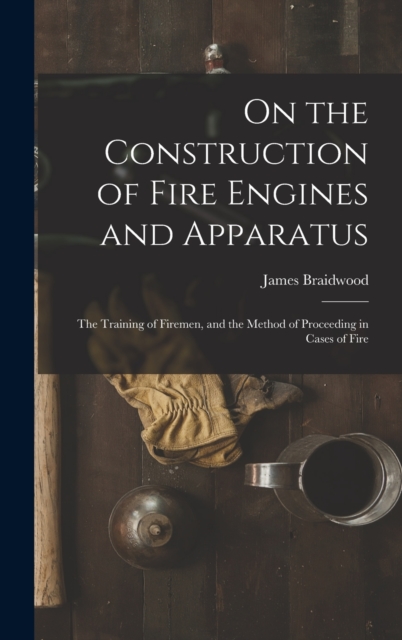 On the Construction of Fire Engines and Apparatus : The Training of Firemen, and the Method of Proceeding in Cases of Fire, Hardback Book