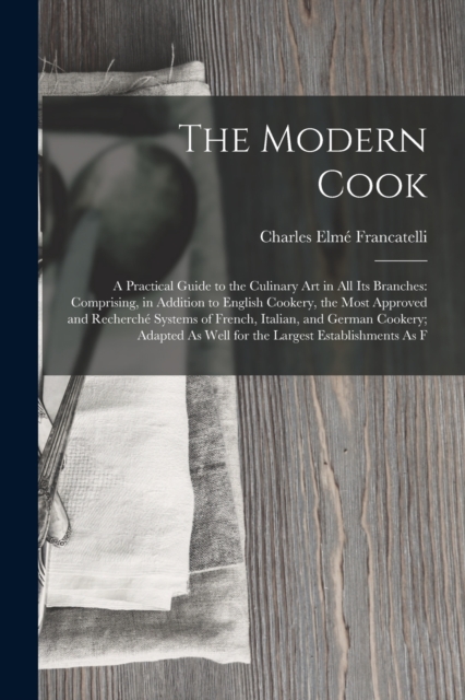 The Modern Cook : A Practical Guide to the Culinary Art in All Its Branches: Comprising, in Addition to English Cookery, the Most Approved and Recherche Systems of French, Italian, and German Cookery;, Paperback / softback Book