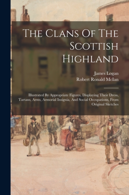 The Clans Of The Scottish Highland : Illustrated By Appropriate Figures, Displaying Their Dress, Tartans, Arms, Armorial Insignia, And Social Occupations, From Original Sketches, Paperback / softback Book