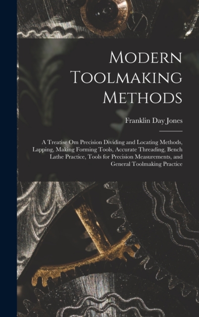Modern Toolmaking Methods : A Treatise Om Precision Dividing and Locating Methods, Lapping, Making Forming Tools, Accurate Threading, Bench Lathe Practice, Tools for Precision Measurements, and Genera, Hardback Book