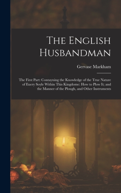 The English Husbandman : The First Part: Contayning the Knowledge of the true Nature of euery Soyle within this Kingdome: how to Plow it; and the manner of the Plough, and other Instruments, Hardback Book