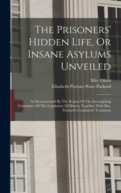 The Prisoners' Hidden Life, Or Insane Asylums Unveiled : As Demonstrated By The Report Of The Investigating Committee Of The Legislature Of Illinois, Together With Mrs. Packard's Coadjutors' Testimony, Hardback Book