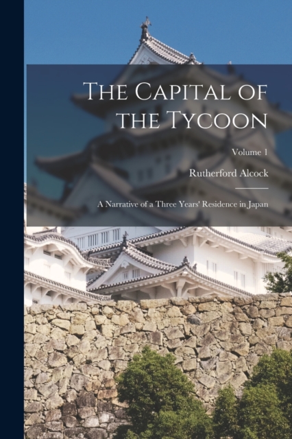 The Capital of the Tycoon : A Narrative of a Three Years' Residence in Japan; Volume 1, Paperback / softback Book
