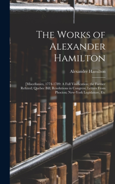 The Works of Alexander Hamilton : [Miscellanies, 1774-1789: A Full Vindication; the Farmer Refuted; Quebec Bill; Resolutions in Congress; Letters From Phocion; New-York Legislature, Etc, Hardback Book