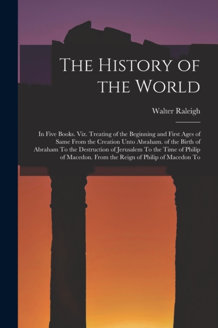 The History of the World : In Five Books. Viz. Treating of the Beginning and First Ages of Same From the Creation Unto Abraham. of the Birth of Abraham To the Destruction of Jerusalem To the Time of P, Paperback / softback Book