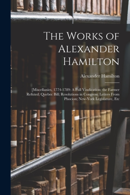 The Works of Alexander Hamilton : [Miscellanies, 1774-1789: A Full Vindication; the Farmer Refuted; Quebec Bill; Resolutions in Congress; Letters From Phocion; New-York Legislature, Etc, Paperback Book