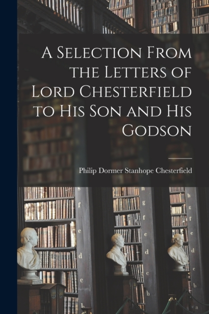 A Selection From the Letters of Lord Chesterfield to His Son and His Godson, Paperback / softback Book