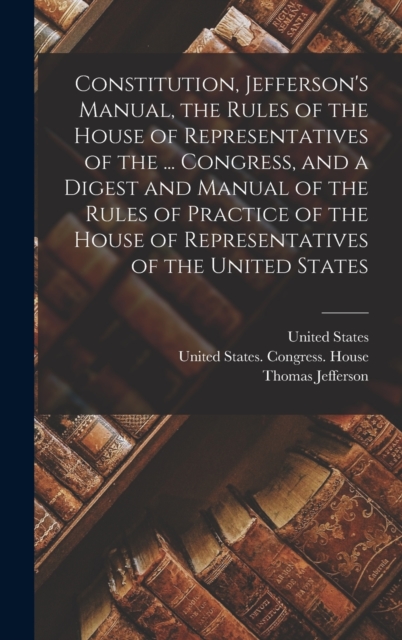 Constitution, Jefferson's Manual, the Rules of the House of Representatives of the ... Congress, and a Digest and Manual of the Rules of Practice of the House of Representatives of the United States, Hardback Book