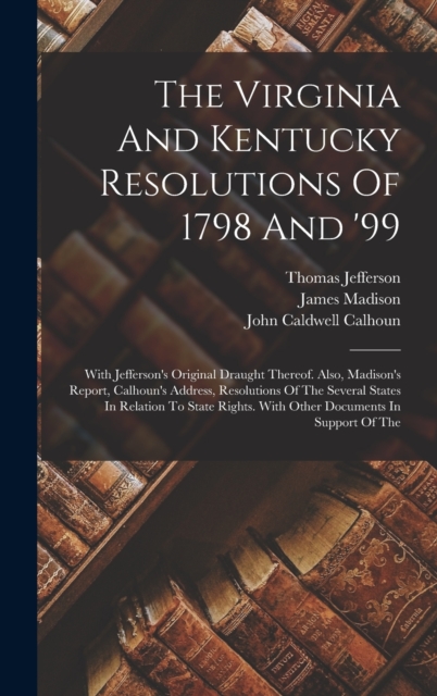 The Virginia And Kentucky Resolutions Of 1798 And '99 : With Jefferson's Original Draught Thereof. Also, Madison's Report, Calhoun's Address, Resolutions Of The Several States In Relation To State Rig, Hardback Book