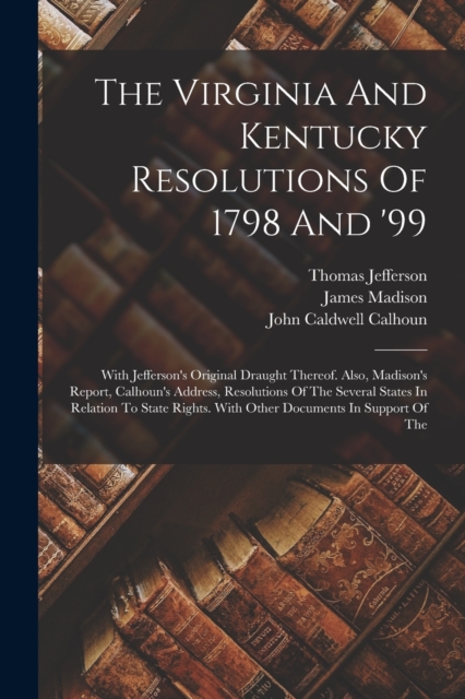 The Virginia And Kentucky Resolutions Of 1798 And '99 : With Jefferson's Original Draught Thereof. Also, Madison's Report, Calhoun's Address, Resolutions Of The Several States In Relation To State Rig, Paperback / softback Book