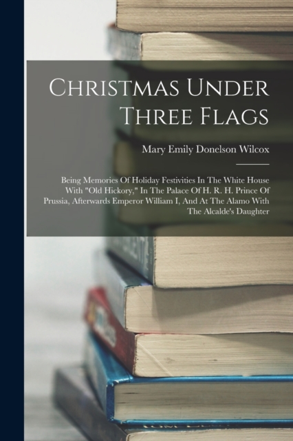 Christmas Under Three Flags : Being Memories Of Holiday Festivities In The White House With "old Hickory," In The Palace Of H. R. H. Prince Of Prussia, Afterwards Emperor William I, And At The Alamo W, Paperback / softback Book