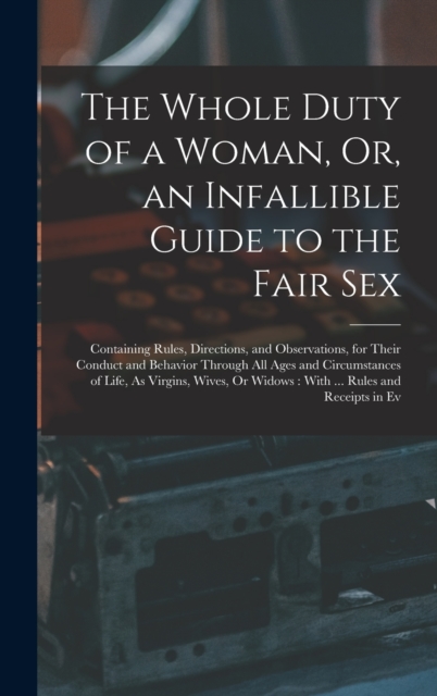 The Whole Duty of a Woman, Or, an Infallible Guide to the Fair Sex : Containing Rules, Directions, and Observations, for Their Conduct and Behavior Through All Ages and Circumstances of Life, As Virgi, Hardback Book