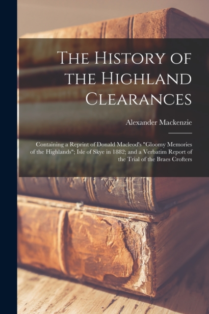 The History of the Highland Clearances : Containing a Reprint of Donald Macleod's "Gloomy Memories of the Highlands"; Isle of Skye in 1882; and a Verbatim Report of the Trial of the Braes Crofters, Paperback / softback Book