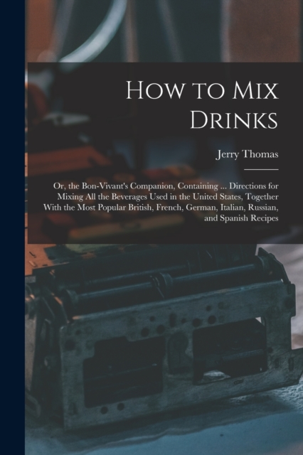 How to Mix Drinks : Or, the Bon-Vivant's Companion, Containing ... Directions for Mixing All the Beverages Used in the United States, Together With the Most Popular British, French, German, Italian, R, Paperback / softback Book