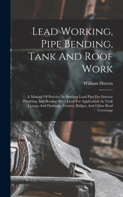 Lead Working, Pipe Bending, Tank And Roof Work; A Manual Of Practice In Bending Lead Pipe For Interior Plumbing And Beating Sheet Lead For Application As Tank Linings And Flashings, Gutters, Ridges, A, Hardback Book
