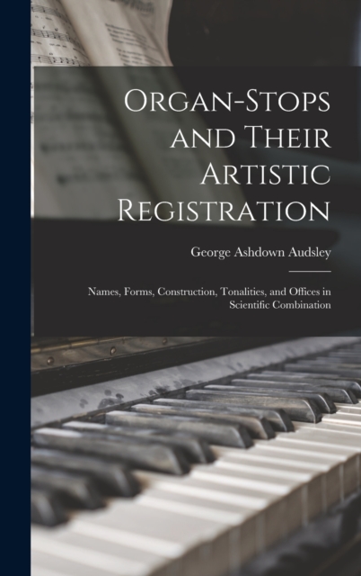Organ-Stops and Their Artistic Registration : Names, Forms, Construction, Tonalities, and Offices in Scientific Combination, Hardback Book