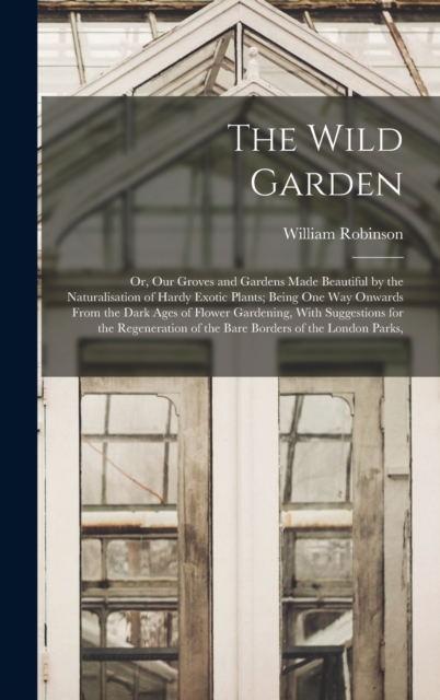 The Wild Garden : Or, Our Groves and Gardens Made Beautiful by the Naturalisation of Hardy Exotic Plants; Being One Way Onwards From the Dark Ages of Flower Gardening, With Suggestions for the Regener, Hardback Book