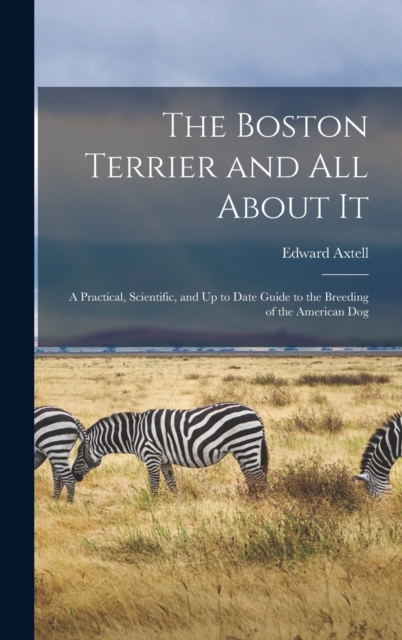 The Boston Terrier and All About It : A Practical, Scientific, and Up to Date Guide to the Breeding of the American Dog, Hardback Book