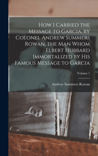 How I Carried the Message to Garcia, by Colonel Andrew Summers Rowan, the man Whom Elbert Hubbard Immortalized by his Famous Message to Garcia; Volume 1, Hardback Book