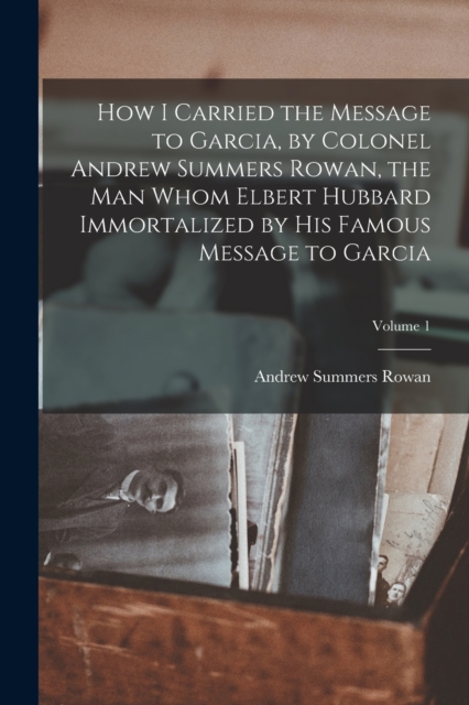 How I Carried the Message to Garcia, by Colonel Andrew Summers Rowan, the man Whom Elbert Hubbard Immortalized by his Famous Message to Garcia; Volume 1, Paperback / softback Book