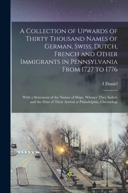 A Collection of Upwards of Thirty Thousand Names of German, Swiss, Dutch, French and Other Immigrants in Pennsylvania From 1727 to 1776 : With a Statement of the Names of Ships, Whence They Sailed, an, Paperback / softback Book
