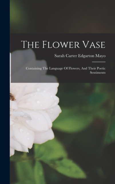 The Flower Vase : Containing The Language Of Flowers, And Their Poetic Sentiments, Hardback Book