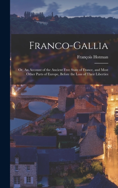 Franco-Gallia : Or, An Account of the Ancient Free State of France, and Most Other Parts of Europe, Before the Loss of Their Liberties, Hardback Book