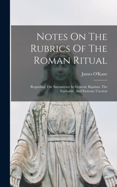 Notes On The Rubrics Of The Roman Ritual : Regarding The Sacraments In General, Baptism, The Eucharist, And Extreme Unction, Hardback Book