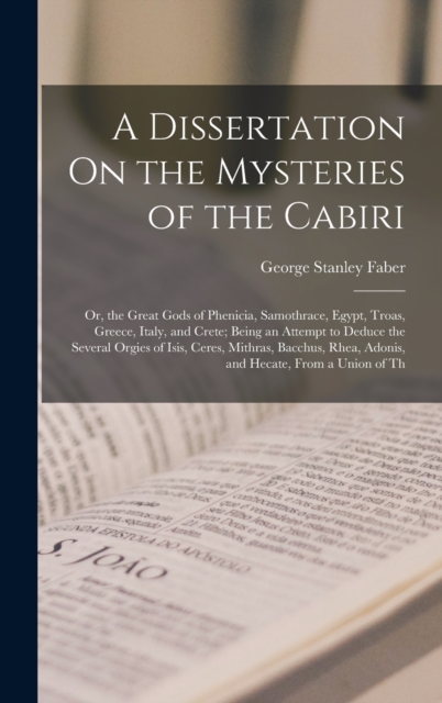 A Dissertation On the Mysteries of the Cabiri : Or, the Great Gods of Phenicia, Samothrace, Egypt, Troas, Greece, Italy, and Crete; Being an Attempt to Deduce the Several Orgies of Isis, Ceres, Mithra, Hardback Book
