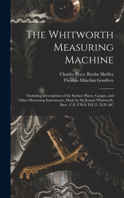 The Whitworth Measuring Machine : Including Descriptions of the Surface Plates, Gauges, and Other Measuring Instruments, Made by Sir Joseph Whitworth, Bart., C.E. F.R.S. D.C.L. Ll.D. &c, Hardback Book