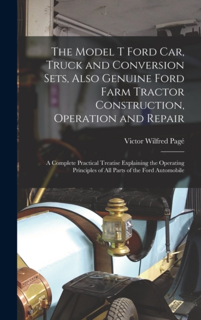 The Model T Ford Car, Truck and Conversion Sets, Also Genuine Ford Farm Tractor Construction, Operation and Repair : A Complete Practical Treatise Explaining the Operating Principles of All Parts of t, Hardback Book